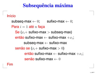 Subsequência máxima
Início
subseq-max ← 0; suﬁxo-max ← 0;
Para i = 1 até n faça
Se (xi+ suﬁxo-max > subseq-max)
então suﬁxo-max ← suﬁxo-max +xi;
subseq-max ← suﬁxo-max
senão se (xi+ suﬁxo-max > 0)
então suﬁxo-max ← suﬁxo-max +xi;
senão suﬁxo-max ← 0
Fim
– p. 69/71
 