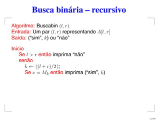 Busca binária – recursivo
Algoritmo: Buscabin (l, r)
Entrada: Um par (l, r) representando A[l..r]
Saída: (“sim”, k) ou “não”
Início
Se l > r então imprima “não”
senão
k ← (l + r)/2 ;
Se x = Mk então imprima (“sim”, k)
– p. 9/71
 