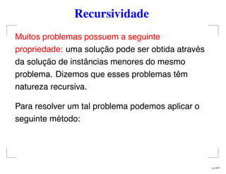 Recursividade
Muitos problemas possuem a seguinte
propriedade: uma solução pode ser obtida através
da solução de instâncias menores do mesmo
problema. Dizemos que esses problemas têm
natureza recursiva.
Para resolver um tal problema podemos aplicar o
seguinte método:
– p. 2/71
 