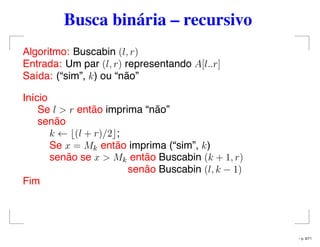 Busca binária – recursivo
Algoritmo: Buscabin (l, r)
Entrada: Um par (l, r) representando A[l..r]
Saída: (“sim”, k) ou “não”
Início
Se l > r então imprima “não”
senão
k ← (l + r)/2 ;
Se x = Mk então imprima (“sim”, k)
senão se x > Mk então Buscabin (k + 1, r)
senão Buscabin (l, k − 1)
Fim
– p. 9/71
 
