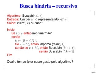 Busca binária – recursivo
Algoritmo: Buscabin (l, r)
Entrada: Um par (l, r) representando A[l..r]
Saída: (“sim”, k) ou “não”
Início
Se l > r então imprima “não”
senão
k ← (l + r)/2 ;
Se x = Mk então imprima (“sim”, k)
senão se x > Mk então Buscabin (k + 1, r)
senão Buscabin (l, k − 1)
Fim
Qual o tempo (pior caso) gasto pelo algoritmo?
– p. 9/71
 