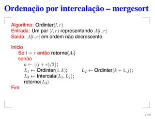 Ordenação por intercalação – mergesort
Algoritmo: Ordinter(l, r)
Entrada: Um par (l, r) representando A[l..r]
Saída: A[l..r] em ordem não decrescente
Início
Se l = r então retorne(Al)
senão
k ← (l + r)/2 ;
L1 ← Ordinter(1, k); L2 ← Ordinter(k + 1, j);
L3 ← Intercala(L1, L2);
retorne(L3)
Fim
– p. 11/71
 