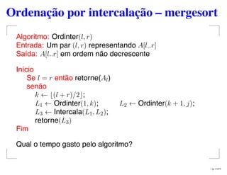 Ordenação por intercalação – mergesort
Algoritmo: Ordinter(l, r)
Entrada: Um par (l, r) representando A[l..r]
Saída: A[l..r] em ordem não decrescente
Início
Se l = r então retorne(Al)
senão
k ← (l + r)/2 ;
L1 ← Ordinter(1, k); L2 ← Ordinter(k + 1, j);
L3 ← Intercala(L1, L2);
retorne(L3)
Fim
Qual o tempo gasto pelo algoritmo?
– p. 11/71
 