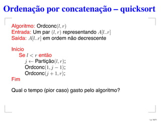 Ordenação por concatenação – quicksort
Algoritmo: Ordconc(l, r)
Entrada: Um par (l, r) representando A[l..r]
Saída: A[l..r] em ordem não decrescente
Início
Se l < r então
j ← Partição(l, r);
Ordconc(1, j − 1);
Ordconc(j + 1, r);
Fim
Qual o tempo (pior caso) gasto pelo algoritmo?
– p. 15/71
 