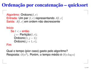 Ordenação por concatenação – quicksort
Algoritmo: Ordconc(l, r)
Entrada: Um par (l, r) representando A[l..r]
Saída: A[l..r] em ordem não decrescente
Início
Se l < r então
j ← Partição(l, r);
Ordconc(1, j − 1);
Ordconc(j + 1, r);
Fim
Qual o tempo (pior caso) gasto pelo algoritmo?
Resposta: O(n2). Porém, o tempo médio é O(n log n)
– p. 15/71
 