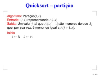 Quicksort – partição
Algoritmo: Partição(l, r)
Entrada: (l, r) representando A[l..r]
Saída: Um valor j tal que A[l..j − 1] são menores do que Aj
que, por sua vez, é menor ou igual a A[j + 1..r].
Início
j ← l; k ← r;
– p. 16/71
 
