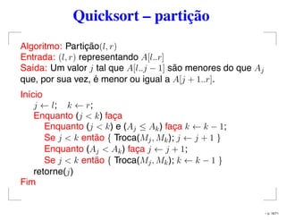 Quicksort – partição
Algoritmo: Partição(l, r)
Entrada: (l, r) representando A[l..r]
Saída: Um valor j tal que A[l..j − 1] são menores do que Aj
que, por sua vez, é menor ou igual a A[j + 1..r].
Início
j ← l; k ← r;
Enquanto (j < k) faça
Enquanto (j < k) e (Aj ≤ Ak) faça k ← k − 1;
Se j < k então { Troca(Mj, Mk); j ← j + 1 }
Enquanto (Aj < Ak) faça j ← j + 1;
Se j < k então { Troca(Mj, Mk); k ← k − 1 }
retorne(j)
Fim
– p. 16/71
 