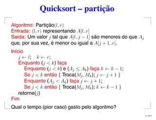 Quicksort – partição
Algoritmo: Partição(l, r)
Entrada: (l, r) representando A[l..r]
Saída: Um valor j tal que A[l..j − 1] são menores do que Aj
que, por sua vez, é menor ou igual a A[j + 1..r].
Início
j ← l; k ← r;
Enquanto (j < k) faça
Enquanto (j < k) e (Aj ≤ Ak) faça k ← k − 1;
Se j < k então { Troca(Mj, Mk); j ← j + 1 }
Enquanto (Aj < Ak) faça j ← j + 1;
Se j < k então { Troca(Mj, Mk); k ← k − 1 }
retorne(j)
Fim
Qual o tempo (pior caso) gasto pelo algoritmo?
– p. 16/71
 