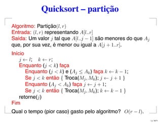 Quicksort – partição
Algoritmo: Partição(l, r)
Entrada: (l, r) representando A[l..r]
Saída: Um valor j tal que A[l..j − 1] são menores do que Aj
que, por sua vez, é menor ou igual a A[j + 1..r].
Início
j ← l; k ← r;
Enquanto (j < k) faça
Enquanto (j < k) e (Aj ≤ Ak) faça k ← k − 1;
Se j < k então { Troca(Mj, Mk); j ← j + 1 }
Enquanto (Aj < Ak) faça j ← j + 1;
Se j < k então { Troca(Mj, Mk); k ← k − 1 }
retorne(j)
Fim
Qual o tempo (pior caso) gasto pelo algoritmo? O(r − l).
– p. 16/71
 