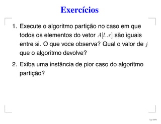 Exercícios
1. Execute o algoritmo partição no caso em que
todos os elementos do vetor A[l..r] são iguais
entre si. O que voce observa? Qual o valor de j
que o algoritmo devolve?
2. Exiba uma instância de pior caso do algoritmo
partição?
– p. 17/71
 