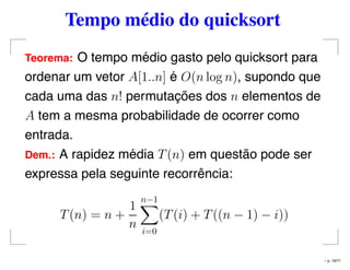 Tempo médio do quicksort
Teorema: O tempo médio gasto pelo quicksort para
ordenar um vetor A[1..n] é O(n log n), supondo que
cada uma das n! permutações dos n elementos de
A tem a mesma probabilidade de ocorrer como
entrada.
Dem.: A rapidez média T(n) em questão pode ser
expressa pela seguinte recorrência:
T(n) = n +
1
n
n−1
i=0
(T(i) + T((n − 1) − i))
– p. 19/71
 
