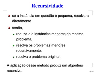 Recursividade
se a instância em questão é pequena, resolva-a
diretamente
senão,
reduza-a a instâncias menores do mesmo
problema,
resolva os problemas menores
recursivamente,
resolva o problema original.
A aplicação desse método produz um algoritmo
recursivo. – p. 3/71
 