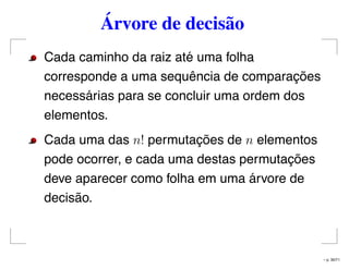 Árvore de decisão
Cada caminho da raiz até uma folha
corresponde a uma sequência de comparações
necessárias para se concluir uma ordem dos
elementos.
Cada uma das n! permutações de n elementos
pode ocorrer, e cada uma destas permutações
deve aparecer como folha em uma árvore de
decisão.
– p. 30/71
 