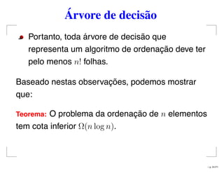 Árvore de decisão
Portanto, toda árvore de decisão que
representa um algoritmo de ordenação deve ter
pelo menos n! folhas.
Baseado nestas observações, podemos mostrar
que:
Teorema: O problema da ordenação de n elementos
tem cota inferior Ω(n log n).
– p. 31/71
 