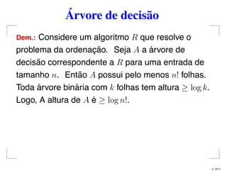 Árvore de decisão
Dem.: Considere um algoritmo R que resolve o
problema da ordenação. Seja A a árvore de
decisão correspondente a R para uma entrada de
tamanho n. Então A possui pelo menos n! folhas.
Toda árvore binária com k folhas tem altura ≥ log k.
Logo, A altura de A é ≥ log n!.
– p. 32/71
 