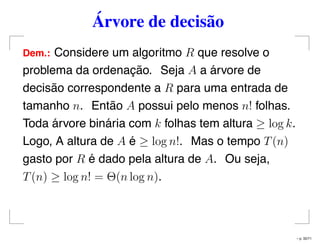 Árvore de decisão
Dem.: Considere um algoritmo R que resolve o
problema da ordenação. Seja A a árvore de
decisão correspondente a R para uma entrada de
tamanho n. Então A possui pelo menos n! folhas.
Toda árvore binária com k folhas tem altura ≥ log k.
Logo, A altura de A é ≥ log n!. Mas o tempo T(n)
gasto por R é dado pela altura de A. Ou seja,
T(n) ≥ log n! = Θ(n log n).
– p. 32/71
 