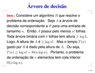 Árvore de decisão
Dem.: Considere um algoritmo R que resolve o
problema da ordenação. Seja A a árvore de
decisão correspondente a R para uma entrada de
tamanho n. Então A possui pelo menos n! folhas.
Toda árvore binária com k folhas tem altura ≥ log k.
Logo, A altura de A é ≥ log n!. Mas o tempo T(n)
gasto por R é dado pela altura de A. Ou seja,
T(n) ≥ log n! = Θ(n log n). Portanto, o problema
da ordenação de n elementos tem cota inferior
Ω(n log n).
– p. 32/71
 