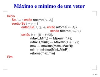 Máximo e mínimo de um vetor
Início
Se l = r então retorne(Al, Al)
senão Se l = r − 1
então Se Al ≥ Ar então retorne(Al, Ar)
senão retorne(Ar, Al)
senão k ← (l + r)/2 ;
(MaxL,MinL) ← Maxmin(l, k);
(MaxR,MinR) ← Maxmin(k + 1, r);
max ← maximo(MaxL,MaxR);
min ← minimo(MinL,MinR);
retorne(max,min)
Fim
– p. 36/71
 