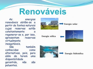 RenováveisAs energias renováveis obtêm-se a partir de fontes naturais cujas reservas estão constantemente a regenerar-se e, por isso, apresentam reservas virtualmente inesgotáveis.      São também conhecidas como alternativas, pois, para além de terem uma disponibilidade garantida, não são poluentes. Energia  solarEnergia  eólicaEnergia  hidráulica