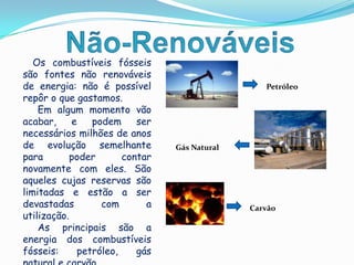 Não-RenováveisOs combustíveis fósseis são fontes não renováveis de energia: não é possível repôro que gastamos.      Em algum momento vão acabar, e podem ser necessários milhões de anos de evolução semelhante para poder contar novamente com eles. São aqueles cujas reservas são limitadas e estão a ser devastadas com a  utilização.      As principais são a energia dos combustíveis fósseis: petróleo, gás natural e carvão.PetróleoGás NaturalCarvão