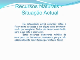 Recursos Naturais - Situação Actual 	Na actualidade estes recursos estão a ficar muito escassos e em alguns anos extinguir-se-ão por completo. Todos nós temos contribuído para o que está a acontecer. 	Estes recursos demorarão milhões de anos para se formarem novamente porque são essencialmente constituídos por matéria fóssil.