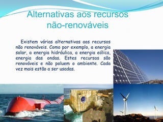 Alternativas aos recursos não-renováveisExistem várias alternativas aos recursos não renováveis. Como por exemplo, a energia solar, a energia hidráulica, a energia eólica, energia das ondas. Estes recursos são renováveis e não poluem o ambiente. Cada vez mais estão a ser usadas. 