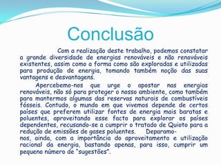 Conclusão	Com a realização deste trabalho, podemos constatar a grande diversidade de energias renováveis e não renováveis existentes, assim como a forma como são exploradas e utilizadas para produção de energia, tomando também noção das suas vantagens e desvantagens. Apercebemo-nos que urge o apostar nas energias renováveis, não só para proteger o nosso ambiente, como também para mantermos algumas das reservas naturais de combustíveis fósseis. Contudo, o mundo em que vivemos depende de certos países que preferem utilizar fontes de energia mais baratas e poluentes, aproveitando esse facto para explorar os países dependentes, recusando-se a cumprir o tratado de Quioto para a redução de emissões de gases poluentes. 	Deparamo-nos, ainda, com a importância do aproveitamento e utilização racional da energia, bastando apenas, para isso, cumprir um pequeno número de “sugestões”.