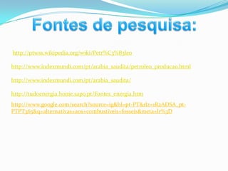 Fontes de pesquisa:http://ptwss.wikipedia.org/wiki/Petr%C3%B3leohttp://www.indexmundi.com/pt/arabia_saudita/petroleo_producao.htmlhttp://www.indexmundi.com/pt/arabia_saudita/http://tudoenergia.home.sapo.pt/Fontes_energia.htmhttp://www.google.com/search?source=ig&hl=pt-PT&rlz=1R2ADSA_pt-PTPT365&q=alternativas+aos+combustiveis+fosseis&meta=lr%3D