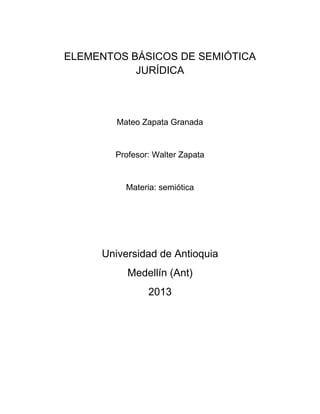 ELEMENTOS BÁSICOS DE SEMIÓTICA
JURÍDICA
Mateo Zapata Granada
Profesor: Walter Zapata
Materia: semiótica
Universidad de Antioquia
Medellín (Ant)
2013
 