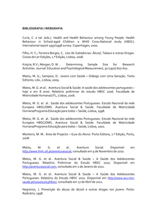 
BIBLIOGRAFIA / WEBGRAFIA 

Curie,  C.  e  tal.  (eds.).  Health  and  Health  Behaviour  among  Young  People.  Health 
Behaviour  in  School‐aged  Children:  a  WHO  Cross‐National  study  (HBSC): 
International report 1997/1998 survey. Copenhagen, 2000. 

Filho, H. C.; Ferreira‐Borges, C.. Uso de Substâncias: Álcool, Tabaco e outras Drogas. 
Coisas de Ler Edições, 1.ª Edição, Lisboa, 2008. 

Krejcie, R.V.; Morgan, D. W. .   Determining  Sample  Size  for   Research 
Activities. Journal: Education and Psychological Measurement, 30 (1970) 607‐610. 
 
Matos,  M.  G.;  Sampaio,  D..  Jovens  com  Saúde  –  Diálogo  com  Uma  Geração.  Texto 
Editores, Lda., Lisboa, 2009. 
 
Matos, M. G. et al..  Aventura Social & Saúde: A saúde dos adolescentes portugueses – 
hoje  e  em  8  anos:  Relatório  preliminar  do  estudo  HBSC  2006.  Faculdade  de 
Motricidade Humana/UTL, Lisboa, 2006.  
 
Matos,  M.  G.  et    al..  Saúde  dos  adolescentes  Portugueses.  Estudo  Nacional  da  rede 
Europeia  HBSC/OMS.  Aventura  Social  &  Saúde.  Faculdade  de  Motricidade 
Humana/Programa Educação para todos – Saúde, Lisboa, 1998. 
 
Matos,  M.  G.  et    al..  Saúde  dos  adolescentes  Portugueses.  Estudo  Nacional  da  rede 
Europeia  HBSC/OMS.  Aventura  Social  &  Saúde.  Faculdade  de  Motricidade 
Humana/Programa Educação para todos – Saúde, Lisboa, 2002. 
 
Monteiro, M. M.. Área de Projecto – Guia do Aluno. Porto Editora, 2.ª Edição, Porto, 
2008. 

Matos,     M.     G.     et     al..     Aventura     Social.  Disponível                 em 
http://www.fmh.utl.pt/aventurasocial, consultado em 9 de Novembro de 2010. 

Matos,  M.  G.  et  al..  Aventura  Social  &  Saúde  –  A  Saúde  dos  Adolescentes 
Portugueses.  Relatório  Preliminar  do  Estudo  HBSC  2010.  Disponível  em 
http://aventurasocial.com, consultado em 2 de Janeiro de 2011. 

Matos,  M.  G.  et  al..  Aventura  Social  &  Saúde  –  A  Saúde  dos  Adolescentes 
Portugueses.  Relatório  do  Estudo  HBSC  2010.  Disponível  em  http://www.acs.min‐
saude.pt/2010/12/13/hbsc/, consultado em 27 de Abril de 2011. 

Negreiros,  J.  Prevenção  do  abuso  do  álcool  e  outras  drogas  nos  jovens.  Porto: 
Radicário, 1998. 
 
 
 