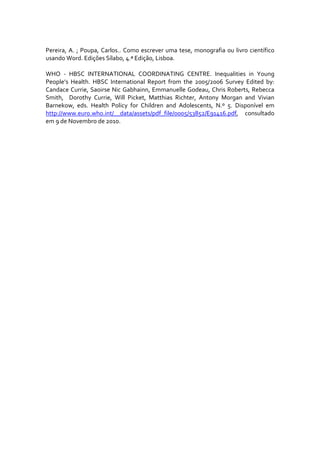  
Pereira,  A.  ;  Poupa,  Carlos..  Como  escrever  uma  tese,  monografia  ou  livro  científico 
usando Word. Edições Sílabo, 4.ª Edição, Lisboa. 
 
WHO  ‐  HBSC  INTERNATIONAL  COORDINATING  CENTRE.  Inequalities  in  Young 
People’s  Health.  HBSC  International  Report  from  the  2005/2006  Survey  Edited  by: 
Candace Currie, Saoirse Nic Gabhainn, Emmanuelle Godeau, Chris Roberts, Rebecca 
Smith,    Dorothy  Currie,  Will  Picket,  Matthias  Richter,  Antony  Morgan  and  Vivian 
Barnekow,  eds.  Health  Policy  for  Children  and  Adolescents,  N.º  5.  Disponível  em 
http://www.euro.who.int/__data/assets/pdf_file/0005/53852/E91416.pdf,  consultado 
em 9 de Novembro de 2010. 
 