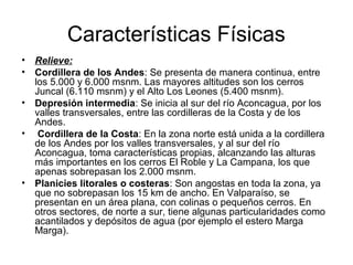 Características Físicas
• Relieve:
• Cordillera de los Andes: Se presenta de manera continua, entre
  los 5.000 y 6.000 msnm. Las mayores altitudes son los cerros
  Juncal (6.110 msnm) y el Alto Los Leones (5.400 msnm).
• Depresión intermedia: Se inicia al sur del río Aconcagua, por los
  valles transversales, entre las cordilleras de la Costa y de los
  Andes.
• Cordillera de la Costa: En la zona norte está unida a la cordillera
  de los Andes por los valles transversales, y al sur del río
  Aconcagua, toma características propias, alcanzando las alturas
  más importantes en los cerros El Roble y La Campana, los que
  apenas sobrepasan los 2.000 msnm.
• Planicies litorales o costeras: Son angostas en toda la zona, ya
  que no sobrepasan los 15 km de ancho. En Valparaíso, se
  presentan en un área plana, con colinas o pequeños cerros. En
  otros sectores, de norte a sur, tiene algunas particularidades como
  acantilados y depósitos de agua (por ejemplo el estero Marga
  Marga).
 