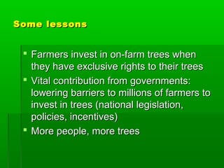 Some lessons


  Farmers invest in on-farm trees when
   they have exclusive rights to their trees
  Vital contribution from governments:
   lowering barriers to millions of farmers to
   invest in trees (national legislation,
   policies, incentives)
  More people, more trees
 