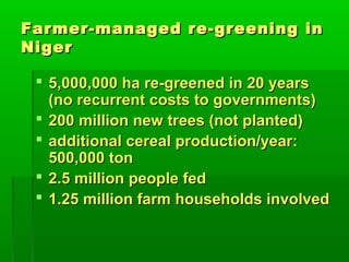 Farmer-managed re-greening in
Niger

  5,000,000 ha re-greened in 20 years
   (no recurrent costs to governments)
  200 million new trees (not planted)
  additional cereal production/year:
   500,000 ton
  2.5 million people fed
  1.25 million farm households involved
 