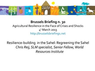 Brussels Briefing n. 30
   Agricultural Resilience in the Face of Crises and Shocks
                        4th March 2013
                 http://brusselsbriefings.net

Resilience-building in the Sahel: Regreening the Sahel
      Chris Reij, SLM specialist, Senior Fellow, World
                    Resources Institute
 