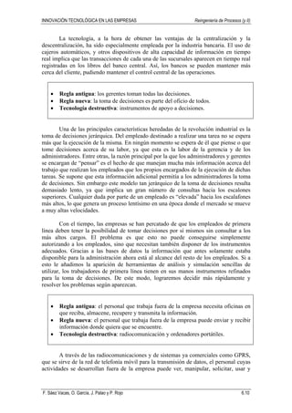 INNOVACIÓN TECNOLÓGICA EN LAS EMPRESAS Reingeniería de Procesos (y II)
F. Sáez Vacas, O. García, J. Palao y P. Rojo 6.10
La tecnología, a la hora de obtener las ventajas de la centralización y la
descentralización, ha sido especialmente empleada por la industria bancaria. El uso de
cajeros automáticos, y otros dispositivos de alta capacidad de información en tiempo
real implica que las transacciones de cada una de las sucursales aparecen en tiempo real
registradas en los libros del banco central. Así, los bancos se pueden mantener más
cerca del cliente, pudiendo mantener el control central de las operaciones.
• Regla antigua: los gerentes toman todas las decisiones.
• Regla nueva: la toma de decisiones es parte del oficio de todos.
• Tecnología destructiva: instrumentos de apoyo a decisiones.
Una de las principales características heredadas de la revolución industrial es la
toma de decisiones jerárquica. Del empleado destinado a realizar una tarea no se espera
más que la ejecución de la misma. En ningún momento se espera de él que piense o que
tome decisiones acerca de su labor, ya que esta es la labor de la gerencia y de los
administradores. Entre otras, la razón principal por la que los administradores y gerentes
se encargan de “pensar” es el hecho de que manejan mucha más información acerca del
trabajo que realizan los empleados que los propios encargados de la ejecución de dichas
tareas. Se supone que esta información adicional permitía a los administradores la toma
de decisiones. Sin embargo este modelo tan jerárquico de la toma de decisiones resulta
demasiado lento, ya que implica un gran número de consultas hacia los escalones
superiores. Cualquier duda por parte de un empleado es “elevada” hacia los escalafones
más altos, lo que genera un proceso lentísimo en una época donde el mercado se mueve
a muy altas velocidades.
Con el tiempo, las empresas se han percatado de que los empleados de primera
línea deben tener la posibilidad de tomar decisiones por sí mismos sin consultar a los
más altos cargos. El problema es que esto no puede conseguirse simplemente
autorizando a los empleados, sino que necesitan también disponer de los instrumentos
adecuados. Gracias a las bases de datos la información que antes solamente estaba
disponible para la administración ahora está al alcance del resto de los empleados. Si a
esto le añadimos la aparición de herramientas de análisis y simulación sencillas de
utilizar, los trabajadores de primera línea tienen en sus manos instrumentos refinados
para la toma de decisiones. De este modo, lograremos decidir más rápidamente y
resolver los problemas según aparezcan.
• Regla antigua: el personal que trabaja fuera de la empresa necesita oficinas en
que reciba, almacene, recupere y transmita la información.
• Regla nueva: el personal que trabaja fuera de la empresa puede enviar y recibir
información donde quiera que se encuentre.
• Tecnología destructiva: radiocomunicación y ordenadores portátiles.
A través de las radiocomunicaciones y de sistemas ya comerciales como GPRS,
que se sirve de la red de telefonía móvil para la transmisión de datos, el personal cuyas
actividades se desarrollan fuera de la empresa puede ver, manipular, solicitar, usar y
 