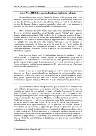 INNOVACIÓN TECNOLÓGICA EN LAS EMPRESAS Reingeniería de Procesos (y II)
F. Sáez Vacas, O. García, J. Palao y P. Rojo 6.12
CASO PRÁCTICO: Los servicios basados en localización en España
Dentro del panorama europeo, España ha sido una de los primeros países cuyas
operadoras han ofrecido servicios basados en localización, especialmente destinados a
los más de 20 millones de usuarios de telefonía móvil. A pesar de que Telefónica
Móviles ha lanzado algunos servicios, orientados sobre todo a las empresas, la
compañía que más fuerte ha apostado por la localización es Amena.
Desde comienzos del 2001, Amena inició una política de lanzamiento continuo
de nuevos productos, apoyándose en el llamado servicio “Dónde”, por el cual un
usuario, solicitándolo mediante SMS, puede recibir la posición de un centro de interés
cercano: farmacia, gasolinera o restaurante. Posteriormente, este servicio se amplió
permitiendo a los clientes de Amena conocer el emplazamiento de otros lugares como,
por ejemplo, los bares de copas más cercanos (recordemos que el segmento de
consumidores dominante en Amena es el de la gente joven). Fueron muchas las
compañías extranjeras que establecieron contactos con Amena para conocer qué
tecnología empleaba a la hora de calcular la posición de los solicitantes y devolver la
información requerida.
Posteriormente Amena lanzó el chat basado en localización, mediante el cual, si
ambos usuarios lo autorizaban, Amena revelaba el emplazamiento geográfico de
cualquiera de los participantes de la conversación, de forma que si lo deseaban podían
quedar en persona para seguir la conversación en vivo. Este sistema fue pionero en
Europa y ahora son muchas las operadoras dentro del viejo continente que ofrecen este
tipo de servicios a sus usuarios.
Esto no es más que la punta del iceberg, ya que se prevé lanzar al mercado en un
futuro no muy lejano servicios basados en localización de páginas amarillas, routing
(para conocer el itinerario exacto entre nuestra situación y un destino opcional, paso a
paso), juegos, geomarketing (de forma que el usuario recibiría publicidad y ofertas
promocionales si pasa a menos de 500 metros de cierto establecimiento, por ejemplo).
Nos encontramos ante un arma potentísima que, en manos de las compañías que
sepan utilizarla correctamente, puede generar enormes beneficios. Analicemos una
situación que podría hacerse realidad en breve en España: los usuarios de telefonía
móvil de algunas operadoras podrían disponer de un servicio por el que concederían a
dichas operadoras permiso para obtener su posición geográfica a cambio de una serie de
ventajas comerciales. Por ejemplo, McDonald´s podría contratar un servicio con
Telefónica Móviles por el cual ofrecería a los usuarios de dicho servicio descuentos en
sus menús cuando pasen por delante de la puerta de uno de sus restaurantes. El
funcionamiento sería aproximadamente así: el portador del teléfono permite el
conocimiento de su posición; la operadora que conoce las posiciones de todos los
restaurantes de la ciudad, compara dichas posiciones con la del portador del dispositivo;
al pasar cerca de uno de los restaurantes, la operadora le manda un mensaje corto al
usuario anunciándole descuentos o promociones si enseña dicho mensaje corto en el
momento de pagar en caja. Evidentemente, este no es más que un ejemplo que no hace
más que reflejar las casi infinitas posibilidades que tiene este tipo de servicios basados
en localización.
 