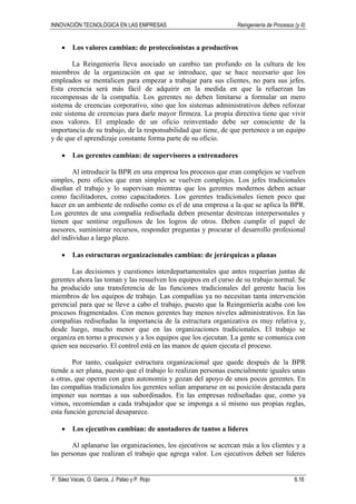 INNOVACIÓN TECNOLÓGICA EN LAS EMPRESAS Reingeniería de Procesos (y II)
F. Sáez Vacas, O. García, J. Palao y P. Rojo 6.16
• Los valores cambian: de proteccionistas a productivos
La Reingeniería lleva asociado un cambio tan profundo en la cultura de los
miembros de la organización en que se introduce, que se hace necesario que los
empleados se mentalicen para empezar a trabajar para sus clientes, no para sus jefes.
Esta creencia será más fácil de adquirir en la medida en que la refuerzan las
recompensas de la compañía. Los gerentes no deben limitarse a formular un mero
sistema de creencias corporativo, sino que los sistemas administrativos deben reforzar
este sistema de creencias para darle mayor firmeza. La propia directiva tiene que vivir
esos valores. El empleado de un oficio reinventado debe ser consciente de la
importancia de su trabajo, de la responsabilidad que tiene, de que pertenece a un equipo
y de que el aprendizaje constante forma parte de su oficio.
• Los gerentes cambian: de supervisores a entrenadores
Al introducir la BPR en una empresa los procesos que eran complejos se vuelven
simples, pero oficios que eran simples se vuelven complejos. Los jefes tradicionales
diseñan el trabajo y lo supervisan mientras que los gerentes modernos deben actuar
como facilitadores, como capacitadores. Los gerentes tradicionales tienen poco que
hacer en un ambiente de rediseño como es el de una empresa a la que se aplica la BPR.
Los gerentes de una compañía rediseñada deben presentar destrezas interpersonales y
tienen que sentirse orgullosos de los logros de otros. Deben cumplir el papel de
asesores, suministrar recursos, responder preguntas y procurar el desarrollo profesional
del individuo a largo plazo.
• Las estructuras organizacionales cambian: de jerárquicas a planas
Las decisiones y cuestiones interdepartamentales que antes requerían juntas de
gerentes ahora las toman y las resuelven los equipos en el curso de su trabajo normal. Se
ha producido una transferencia de las funciones tradicionales del gerente hacia los
miembros de los equipos de trabajo. Las compañías ya no necesitan tanta intervención
gerencial para que se lleve a cabo el trabajo, puesto que la Reingeniería acaba con los
procesos fragmentados. Con menos gerentes hay menos niveles administrativos. En las
compañías rediseñadas la importancia de la estructura organizativa es muy relativa y,
desde luego, mucho menor que en las organizaciones tradicionales. El trabajo se
organiza en torno a procesos y a los equipos que los ejecutan. La gente se comunica con
quien sea necesario. El control está en las manos de quien ejecuta el proceso.
Por tanto, cualquier estructura organizacional que quede después de la BPR
tiende a ser plana, puesto que el trabajo lo realizan personas esencialmente iguales unas
a otras, que operan con gran autonomía y gozan del apoyo de unos pocos gerentes. En
las compañías tradicionales los gerentes solían ampararse en su posición destacada para
imponer sus normas a sus subordinados. En las empresas rediseñadas que, como ya
vimos, recomiendan a cada trabajador que se imponga a sí mismo sus propias reglas,
esta función gerencial desaparece.
• Los ejecutivos cambian: de anotadores de tantos a líderes
Al aplanarse las organizaciones, los ejecutivos se acercan más a los clientes y a
las personas que realizan el trabajo que agrega valor. Los ejecutivos deben ser líderes
 