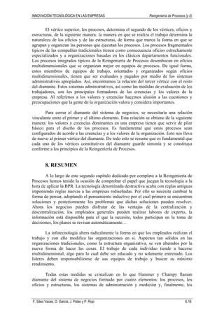 INNOVACIÓN TECNOLÓGICA EN LAS EMPRESAS Reingeniería de Procesos (y II)
F. Sáez Vacas, O. García, J. Palao y P. Rojo 6.18
El vértice superior, los procesos, determina el segundo de los vértices, oficios y
estructuras, de la siguiente manera: la manera en que se realiza el trabajo determina la
naturaleza de los oficios y de las estructuras, de forma que marca la forma en que se
agrupan y organizan las personas que ejecutan los procesos. Los procesos fragmentados
típicos de las compañías tradicionales tienen como consecuencia oficios estrechamente
especializados y a organizaciones basadas en los clásicos departamentos funcionales.
Los procesos integrados típicos de la Reingeniería de Procesos desembocan en oficios
multidimensionales que se organizan mejor en equipos de procesos. De igual forma,
estos miembros de equipos de trabajo, orientados y organizados según oficios
multidimensionales, tienen que ser evaluados y pagados por medio de los sistemas
administrativos apropiados. Así, encontramos la relación del tercer vértice con el resto
del diamante. Estos sistemas administrativos, así como las medidas de evaluación de los
trabajadores, son los principales formadores de las creencias y los valores de la
empresa. Al referirnos a los valores y creencias hacemos alusión a las cuestiones y
preocupaciones que la gente de la organización valora y considera importantes.
Para cerrar el diamante del sistema de negocios, se necesitaría una relación
vinculante entre el primer y el último elemento. Esta relación se obtiene de la siguiente
manera: los valores y creencias dominantes en una empresa tienen que servir de pilar
básico para el diseño de los procesos. Es fundamental que estos procesos sean
configurados de acorde a las creencias y a los valores de la organización. Esto nos lleva
de nuevo al primer vértice del diamante. De todo esto se resume que es fundamental que
cada uno de los vértices constitutivos del diamante guarde sintonía y se constituya
conforme a los principios de la Reingeniería de Procesos.
8. RESUMEN
A lo largo de este segundo capítulo dedicado por completo a la Reingeniería de
Procesos hemos tenido la ocasión de comprobar el papel que juegan la tecnología a la
hora de aplicar la BPR. La tecnología denominada destructiva acaba con reglas antiguas
imponiendo reglas nuevas a las empresas rediseñadas. Por ello se necesita cambiar la
forma de pensar, adoptando el pensamiento inductivo por el cual primero se encuentran
soluciones y posteriormente los problemas que dichas soluciones pueden resolver.
Ahora los negocios pueden disfrutar de las ventajas de la centralización y
descentralización, los empleados generales pueden realizar labores de experto, la
información está disponible para el que la necesite, todos participan en la toma de
decisiones, los planes se revisan automáticamente…
La infotecnología altera radicalmente la forma en que los empleados realizan el
trabajo y con ello modifica las organizaciones en sí. Aspectos tan sólidos en las
organizaciones tradicionales, como la estructura organizativa, se ven alterados por la
nueva forma de hacer las cosas. El trabajo de cada individuo tiende a hacerse
multidimensional, algo para lo cual debe ser educado y no solamente entrenado. Los
líderes deben responsabilizarse de sus equipos de trabajo y buscar su máximo
rendimiento.
Todas estas medidas se cristalizan en lo que Hammer y Champy llaman
diamante del sistema de negocios formado por cuatro elementos: los procesos, los
oficios y estructuras, los sistemas de administración y medición y, finalmente, los
 