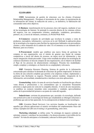INNOVACIÓN TECNOLÓGICA EN LAS EMPRESAS Reingeniería de Procesos (y II)
F. Sáez Vacas, O. García, J. Palao y P. Rojo 6.21
GLOSARIO
CRM: herramientas de gestión de relaciones con los clientes (Customer
Relationship Management). Persiguen el incremento de las ventas, la maximización de
la información del cliente, la reducción de costes y, en definitiva, la fidelización del
consumidor entre otros objetivos.
E-Business: transformación de los procesos clave del negocio, mediante el uso
de las tecnologías de Internet. Se pretende la conexión directa de los sistemas críticos
del negocio, con sus componentes (clientes, empleados, vendedores, proveedores,
partners, etc.) a través de intranets, extranets y la World Wide Web.
E-Commerce: conjunto de actividades que involucra la compra o venta de
productos, mercadería, información y servicios en la red. Defiende la aplicación plena
de la tecnología a los negocios para facilitar las operaciones habituales con proveedores,
clientes y otros elementos de la cadena de valor. El e-Commerce es un elemento del e-
Business, pero no el único.
E-Procurement: modelo que establece una nueva forma de gestionar las
compras en una organización, con el intento de generar una fuente de ventajas
competitivas a través del ahorro de recursos, un mejor nivel de información y una
mayor integración cliente-proveedor. Llega como resultado de aplicar las tecnologías de
comercio electrónico al área de compras de una organización, con el objetivo de facilitar
el flujo de los procesos de abastecimiento estratégico. Presenta tres modalidades:
simple, complejo y estratégico, en función de su complejidad y relevancia.
ERP: Enterprise Resource Planning. Sistema de gestión de la información
estructurado para satisfacer la demanda de soluciones de gestión empresarial. Se basa en
la oferta de una solución completa que permite a las empresas evaluar, implementar y
gestionar más fácilmente su negocio. Presenta carácter modular, integración de la
información, universalidad, estandarización e interfaces con otras aplicaciones.
Geomarketing: alude a la rama de servicios basados en localización que ofrecen
venta directa o promociones a los consumidores que se encuentran físicamente
próximos a algún punto de venta de la compañía oferente. A través de este mecanismo,
se establece un contacto inmediato entre consumidor y vendedor, aprovechándose
ambos de la proximidad del primero a un punto de venta del segundo.
Inductivismo: corriente de pensamiento que, asociada a la tecnología, defiende
una actitud activa ante la tecnología de forma que estudiándola se obtengan soluciones a
problemas que aún no han aparecido. Es la contraposición al deductivismo tecnológico.
LBS: (Location Based Services). Los servicios basados en localización son
aquellos que ofrecen aplicaciones al usuario sirviéndose del emplazamiento físico del
mismo. Ejemplos de LBS son el routing o el geomarketing, entre otros.
Marketing relacional: se define como "la estrategia de negocio centrada en
anticipar, conocer y satisfacer las necesidades y los deseos presentes y previsibles de los
clientes". Se trata de anticiparse a la demanda y adecuar la oferta para el futuro.
 
