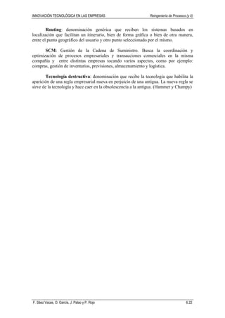 INNOVACIÓN TECNOLÓGICA EN LAS EMPRESAS Reingeniería de Procesos (y II)
F. Sáez Vacas, O. García, J. Palao y P. Rojo 6.22
Routing: denominación genérica que reciben los sistemas basados en
localización que facilitan un itinerario, bien de forma gráfica o bien de otra manera,
entre el punto geográfico del usuario y otro punto seleccionado por el mismo.
SCM: Gestión de la Cadena de Suministro. Busca la coordinación y
optimización de procesos empresariales y transacciones comerciales en la misma
compañía y entre distintas empresas tocando varios aspectos, como por ejemplo:
compras, gestión de inventarios, previsiones, almacenamiento y logística.
Tecnología destructiva: denominación que recibe la tecnología que habilita la
aparición de una regla empresarial nueva en perjuicio de una antigua. La nueva regla se
sirve de la tecnología y hace caer en la obsolescencia a la antigua. (Hammer y Champy)
 
