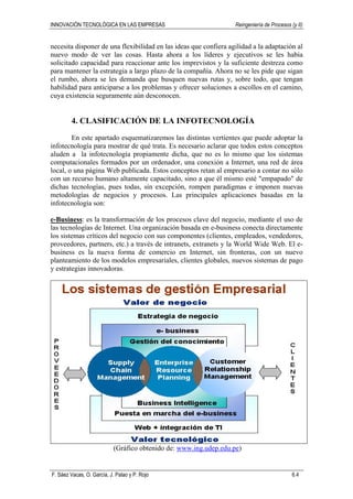 INNOVACIÓN TECNOLÓGICA EN LAS EMPRESAS Reingeniería de Procesos (y II)
F. Sáez Vacas, O. García, J. Palao y P. Rojo 6.4
necesita disponer de una flexibilidad en las ideas que confiera agilidad a la adaptación al
nuevo modo de ver las cosas. Hasta ahora a los líderes y ejecutivos se les había
solicitado capacidad para reaccionar ante los imprevistos y la suficiente destreza como
para mantener la estrategia a largo plazo de la compañía. Ahora no se les pide que sigan
el rumbo, ahora se les demanda que busquen nuevas rutas y, sobre todo, que tengan
habilidad para anticiparse a los problemas y ofrecer soluciones a escollos en el camino,
cuya existencia seguramente aún desconocen.
4. CLASIFICACIÓN DE LA INFOTECNOLOGÍA
En este apartado esquematizaremos las distintas vertientes que puede adoptar la
infotecnología para mostrar de qué trata. Es necesario aclarar que todos estos conceptos
aluden a la infotecnología propiamente dicha, que no es lo mismo que los sistemas
computacionales formados por un ordenador, una conexión a Internet, una red de área
local, o una página Web publicada. Estos conceptos retan al empresario a contar no sólo
con un recurso humano altamente capacitado, sino a que él mismo esté "empapado" de
dichas tecnologías, pues todas, sin excepción, rompen paradigmas e imponen nuevas
metodologías de negocios y procesos. Las principales aplicaciones basadas en la
infotecnología son:
e-Business: es la transformación de los procesos clave del negocio, mediante el uso de
las tecnologías de Internet. Una organización basada en e-business conecta directamente
los sistemas críticos del negocio con sus componentes (clientes, empleados, vendedores,
proveedores, partners, etc.) a través de intranets, extranets y la World Wide Web. El e-
business es la nueva forma de comercio en Internet, sin fronteras, con un nuevo
planteamiento de los modelos empresariales, clientes globales, nuevos sistemas de pago
y estrategias innovadoras.
(Gráfico obtenido de: www.ing.udep.edu.pe)
 