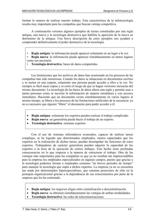 INNOVACIÓN TECNOLÓGICA EN LAS EMPRESAS Reingeniería de Procesos (y II)
F. Sáez Vacas, O. García, J. Palao y P. Rojo 6.8
limitan la manera de realizar nuestro trabajo. Esta característica de la infotecnología
resulta muy importante para las compañías que buscan ventaja competitiva.
A continuación veremos algunos ejemplos de ternas constituidas por una regla
antigua, una nueva y la tecnología destructiva que habilita la aparición de la nueva en
detrimento de la antigua. Una breve descripción de estos ejemplos nos ayudará a
comprender definitivamente el poder destructivo de la tecnología.
• Regla antigua: la información puede aparecer solamente en un lugar a la vez.
• Regla nueva: la información puede aparecer simultáneamente en tantos lugares
como sea necesario.
• Tecnología destructiva: bases de datos compartidas.
Las limitaciones que los archivos de datos han ocasionado en los procesos de las
compañías han sido numerosas. Cuando los datos se almacenan en documentos escritos
y se meten en una carpeta, solamente una persona puede acceder a ellos a la vez. No
siempre es fácil sacar copias y se corre el riesgo de que se hagan versiones inexactas del
mismo documento. La tecnología de las bases de datos altera esta regla y permite usar a
tantas personas como se necesite la información de manera simultánea y con accesos
inmediatos. Haciendo que un documento exista simultáneamente en varios lugares al
mismo tiempo, se libera a los procesos de las limitaciones artificiales de la secuencia: ya
no es necesario que alguien “libere” el documento para poder acceder a él.
• Regla antigua: solamente los expertos pueden realizar el trabajo complicado.
• Regla nueva: un generalista puede hacer el trabajo de un experto.
• Tecnología destructiva: sistemas expertos.
Con el uso de sistemas informáticos avanzados, capaces de realizar tareas
complejas, se ha logrado que determinados empleados, menos capacitados que los
expertos en la realización de dichas tareas, puedan desempeñar las funciones de estos
expertos. Trabajadores de carácter generalista pueden adquirir la capacidad de los
expertos a la hora de la ejecución de ciertos trabajos. Este hecho tiene profundas
consecuencias en lo que respecta a la manera de estructurar el trabajo. Otra de las
ventajas más importantes para las compañías es que ya no resultan tan imprescindibles
para la empresa los empleados especializados en algunos campos, puesto que gracias a
la tecnología podemos formar a empleados comunes “en breves periodos de tiempo”
para manejar la tecnología que supla a dichos expertos. La empresa ya no se encuentra
tan atada por determinados hiperespecialistas, que ostentan posiciones de elite en la
jerarquía organizacional gracias a la dependencia de sus conocimientos por parte de la
empresa que los ha contratado.
• Regla antigua: los negocios eligen entre centralización o descentralización.
• Regla nueva: se obtienen simultáneamente las ventajas de ambas modalidades.
• Tecnología destructiva: las redes de telecomunicaciones.
 