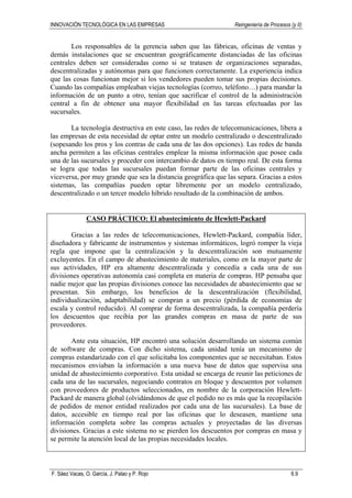 INNOVACIÓN TECNOLÓGICA EN LAS EMPRESAS Reingeniería de Procesos (y II)
F. Sáez Vacas, O. García, J. Palao y P. Rojo 6.9
Los responsables de la gerencia saben que las fábricas, oficinas de ventas y
demás instalaciones que se encuentran geográficamente distanciadas de las oficinas
centrales deben ser consideradas como si se tratasen de organizaciones separadas,
descentralizadas y autónomas para que funcionen correctamente. La experiencia indica
que las cosas funcionan mejor si los vendedores pueden tomar sus propias decisiones.
Cuando las compañías empleaban viejas tecnologías (correo, teléfono…) para mandar la
información de un punto a otro, tenían que sacrificar el control de la administración
central a fin de obtener una mayor flexibilidad en las tareas efectuadas por las
sucursales.
La tecnología destructiva en este caso, las redes de telecomunicaciones, libera a
las empresas de esta necesidad de optar entre un modelo centralizado o descentralizado
(sopesando los pros y los contras de cada una de las dos opciones). Las redes de banda
ancha permiten a las oficinas centrales emplear la misma información que posee cada
una de las sucursales y proceder con intercambio de datos en tiempo real. De esta forma
se logra que todas las sucursales puedan formar parte de las oficinas centrales y
viceversa, por muy grande que sea la distancia geográfica que las separa. Gracias a estos
sistemas, las compañías pueden optar libremente por un modelo centralizado,
descentralizado o un tercer modelo híbrido resultado de la combinación de ambos.
CASO PRÁCTICO: El abastecimiento de Hewlett-Packard
Gracias a las redes de telecomunicaciones, Hewlett-Packard, compañía líder,
diseñadora y fabricante de instrumentos y sistemas informáticos, logró romper la vieja
regla que impone que la centralización y la descentralización son mutuamente
excluyentes. En el campo de abastecimiento de materiales, como en la mayor parte de
sus actividades, HP era altamente descentralizada y concedía a cada una de sus
divisiones operativas autonomía casi completa en materia de compras. HP pensaba que
nadie mejor que las propias divisiones conoce las necesidades de abastecimiento que se
presentan. Sin embargo, los beneficios de la descentralización (flexibilidad,
individualización, adaptabilidad) se compran a un precio (pérdida de economías de
escala y control reducido). Al comprar de forma descentralizada, la compañía perdería
los descuentos que recibía por las grandes compras en masa de parte de sus
proveedores.
Ante esta situación, HP encontró una solución desarrollando un sistema común
de software de compras. Con dicho sistema, cada unidad tenía un mecanismo de
compras estandarizado con el que solicitaba los componentes que se necesitaban. Estos
mecanismos enviaban la información a una nueva base de datos que supervisa una
unidad de abastecimiento corporativo. Esta unidad se encarga de reunir las peticiones de
cada una de las sucursales, negociando contratos en bloque y descuentos por volumen
con proveedores de productos seleccionados, en nombre de la corporación Hewlett-
Packard de manera global (olvidándonos de que el pedido no es más que la recopilación
de pedidos de menor entidad realizados por cada una de las sucursales). La base de
datos, accesible en tiempo real por las oficinas que lo deseasen, mantiene una
información completa sobre las compras actuales y proyectadas de las diversas
divisiones. Gracias a este sistema no se pierden los descuentos por compras en masa y
se permite la atención local de las propias necesidades locales.
 