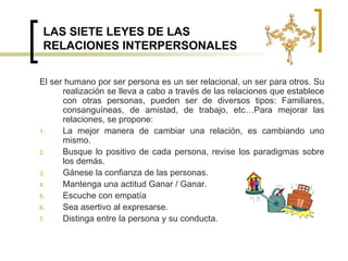 LAS SIETE LEYES DE LAS RELACIONES INTERPERSONALESEl ser humano por ser persona es un ser relacional, un ser para otros. Su realización se lleva a cabo a través de las relaciones que establece con otras personas, pueden ser de diversos tipos: Familiares, consanguíneas, de amistad, de trabajo, etc…Para mejorar las relaciones, se propone:La mejor manera de cambiar una relación, es cambiando uno mismo.Busque lo positivo de cada persona, revise los paradigmas sobre los demás.Gánese la confianza de las personas.Mantenga una actitud Ganar / Ganar.Escuche con empatíaSea asertivo al expresarse.Distinga entre la persona y su conducta.