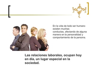 En la vida de todo ser humano existen muchas conductas, afectando de alguna manera en la personalidad y comportamiento de la persona.Las relaciones laborales, ocupan hoy en día, un lugar especial en la sociedad. 