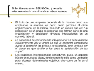 El éxito de una empresa depende de la manera como sus empleados la asumen, es decir, como perciben el clima organizacional de la misma. Teniendo en cuenta que es: "La percepción de un grupo de personas que forman parte de una organización y establecen diversas interacciones en un contexto laboral.La capacidad de comunicación interpersonal no debe medirse exclusivamente por el grado en que la conducta comunitaria ayuda a satisfacer las propias necesidades, sino también por el grado en que facilite a los otros la satisfacción de las suyas”.Las relaciones interpersonales constituyen, pues, un aspecto básico en nuestras vidas, funcionando no sólo como un medio para alcanzar determinados objetivos sino como un fin en sí mismo. El Ser Humano es un SER SOCIAL y necesita estar en contacto con otros de su misma especie.