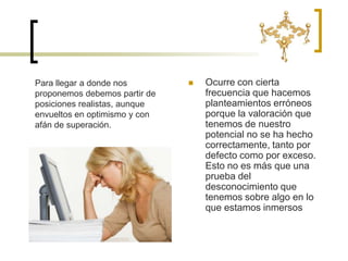 Ocurre con cierta frecuencia que hacemos planteamientos erróneos porque la valoración que tenemos de nuestro potencial no se ha hecho correctamente, tanto por defecto como por exceso. Esto no es más que una prueba del desconocimiento que tenemos sobre algo en lo que estamos inmersos Para llegar a donde nos proponemos debemos partir de posiciones realistas, aunque envueltos en optimismo y con afán de superación. 