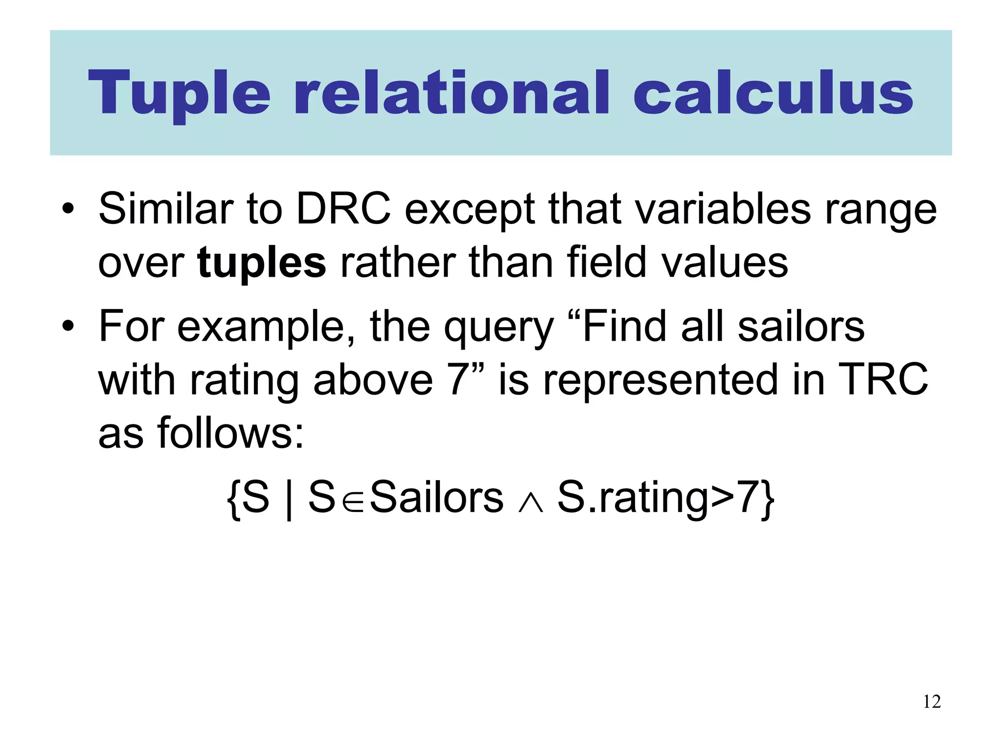 12
Tuple relational calculus
• Similar to DRC except that variables range
over tuples rather than field values
• For example, the query “Find all sailors
with rating above 7” is represented in TRC
as follows:
{S | S∈Sailors ∧ S.rating>7}
 