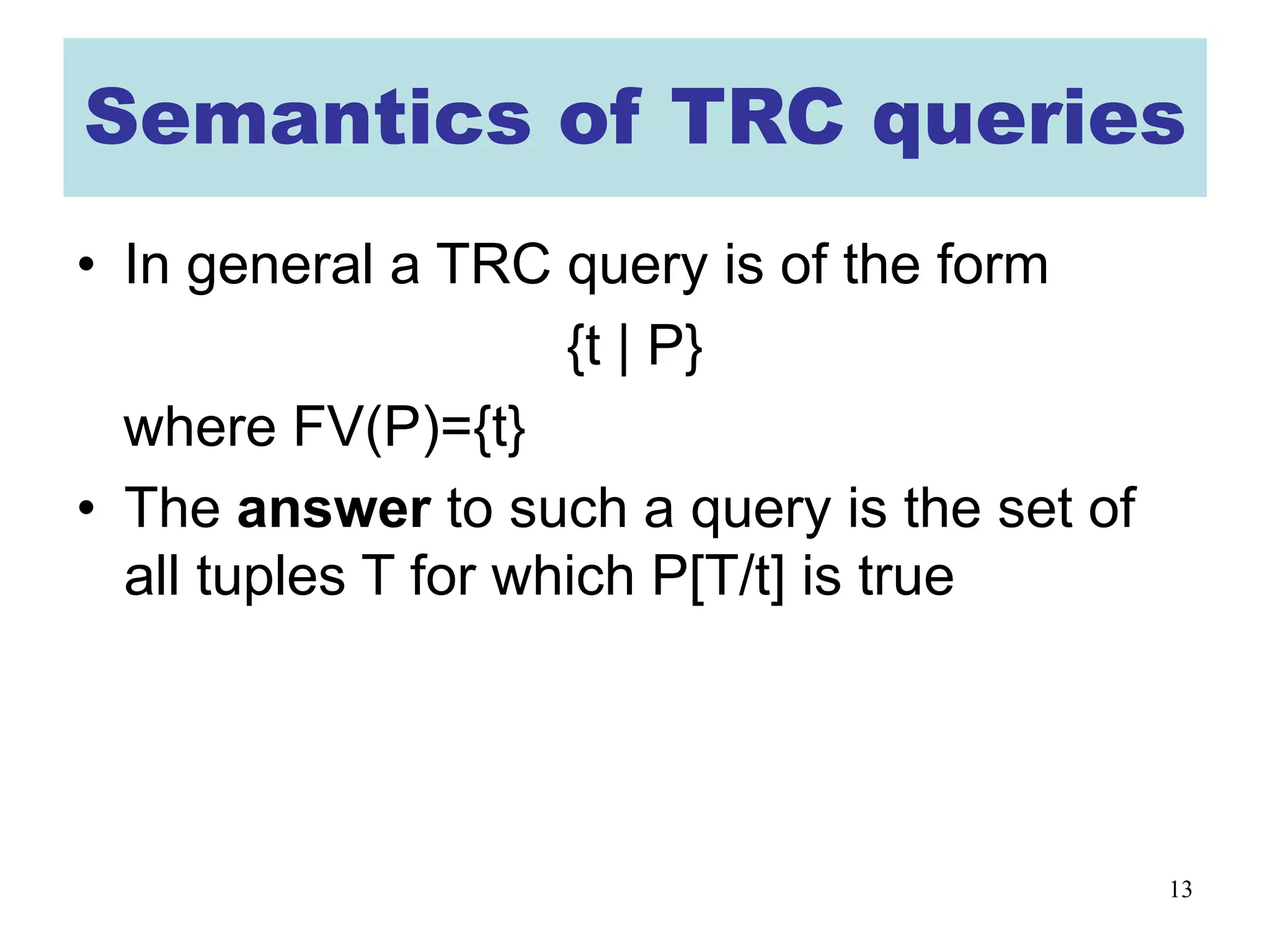 13
Semantics of TRC queries
• In general a TRC query is of the form
{t | P}
where FV(P)={t}
• The answer to such a query is the set of
all tuples T for which P[T/t] is true
 